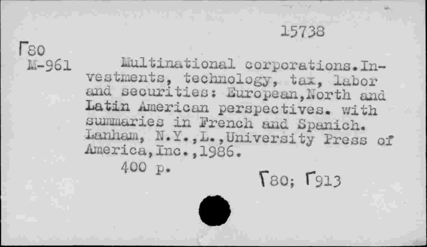 ﻿15733
F80
Li-961
Multinational corporations.Investments, technology, tax, labor and.securities: European,North and Latin American perspectives, with summaries in French and. Lpanich. Lanham, N.Y.,L.»University Press of America,Inc.,1986.
400 p.
VSO; T913